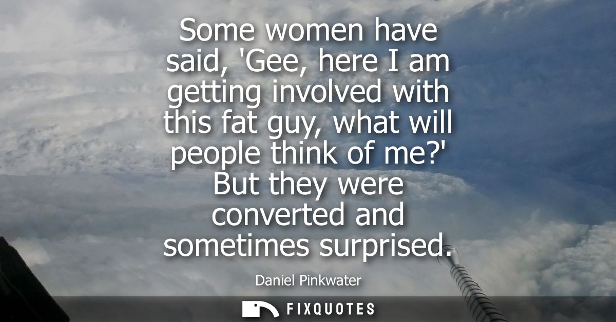 Some women have said, Gee, here I am getting involved with this fat guy, what will people think of me? But they were con