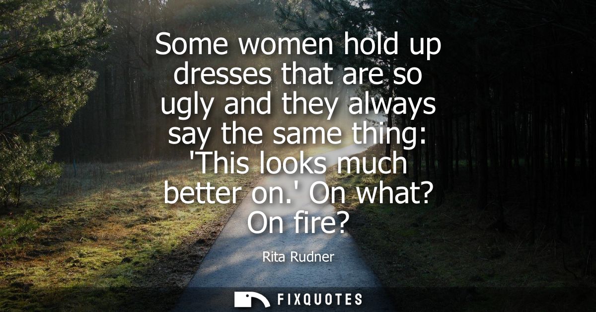 Some women hold up dresses that are so ugly and they always say the same thing: This looks much better on. On what? On f