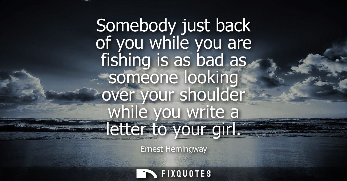 Somebody just back of you while you are fishing is as bad as someone looking over your shoulder while you write a letter