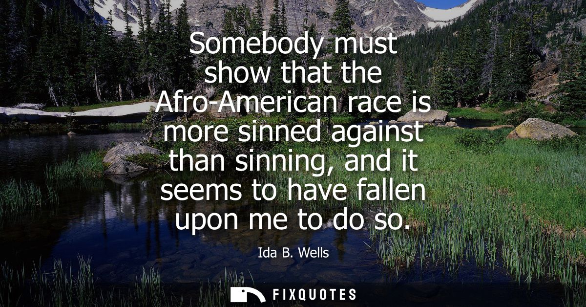 Somebody must show that the Afro-American race is more sinned against than sinning, and it seems to have fallen upon me 
