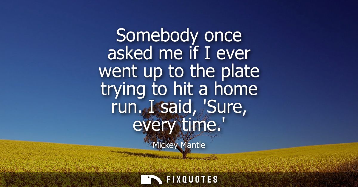 Somebody once asked me if I ever went up to the plate trying to hit a home run. I said, Sure, every time.