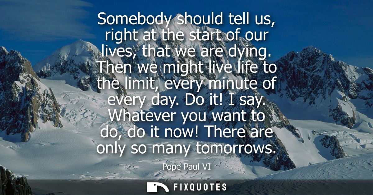 Somebody should tell us, right at the start of our lives, that we are dying. Then we might live life to the limit, every