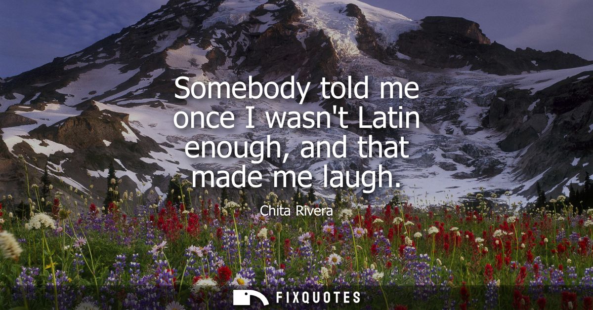 Somebody told me once I wasnt Latin enough, and that made me laugh