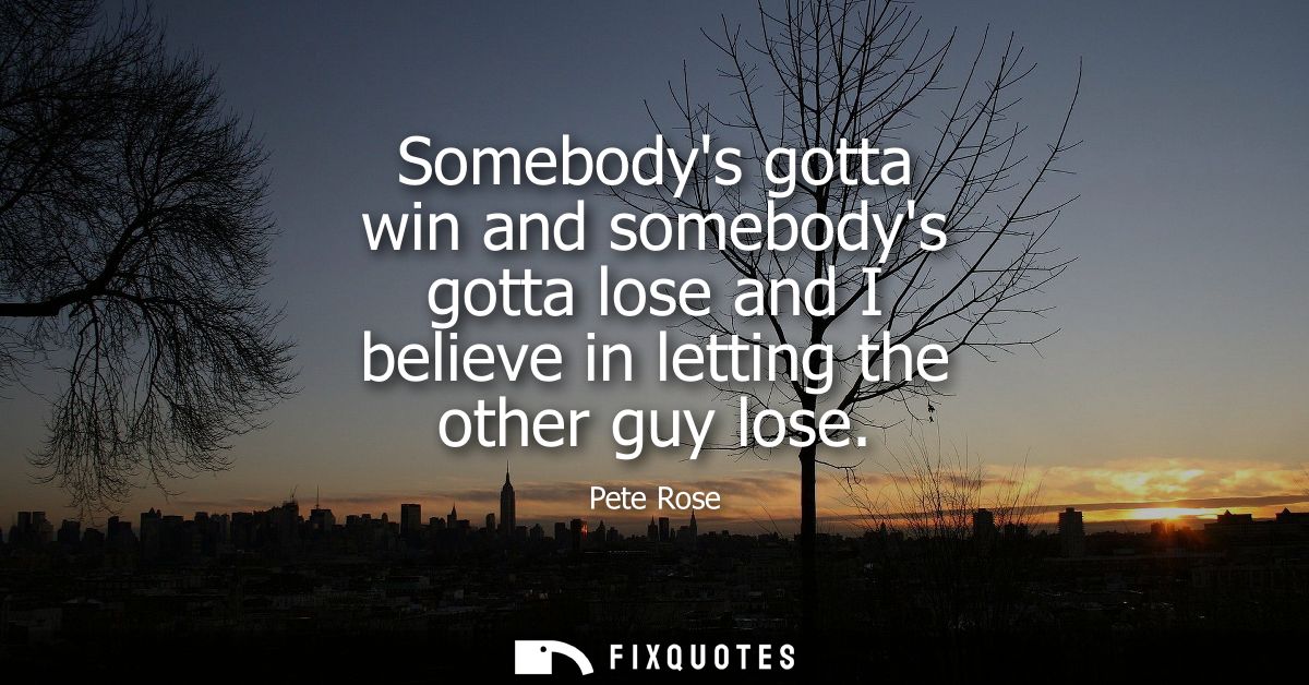 Somebodys gotta win and somebodys gotta lose and I believe in letting the other guy lose
