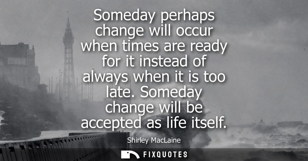 Someday perhaps change will occur when times are ready for it instead of always when it is too late. Someday change will