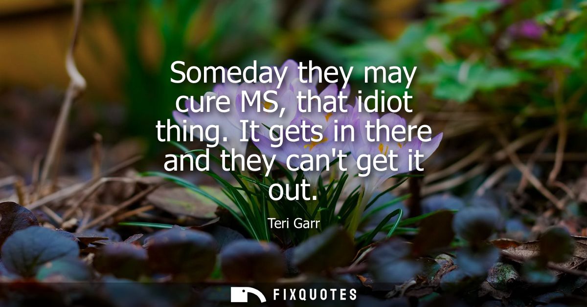 Someday they may cure MS, that idiot thing. It gets in there and they cant get it out