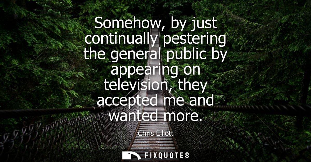 Somehow, by just continually pestering the general public by appearing on television, they accepted me and wanted more