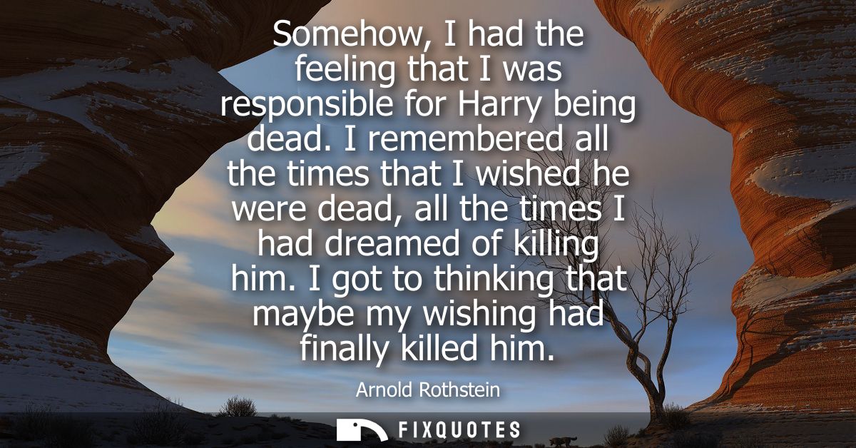 Somehow, I had the feeling that I was responsible for Harry being dead. I remembered all the times that I wished he were
