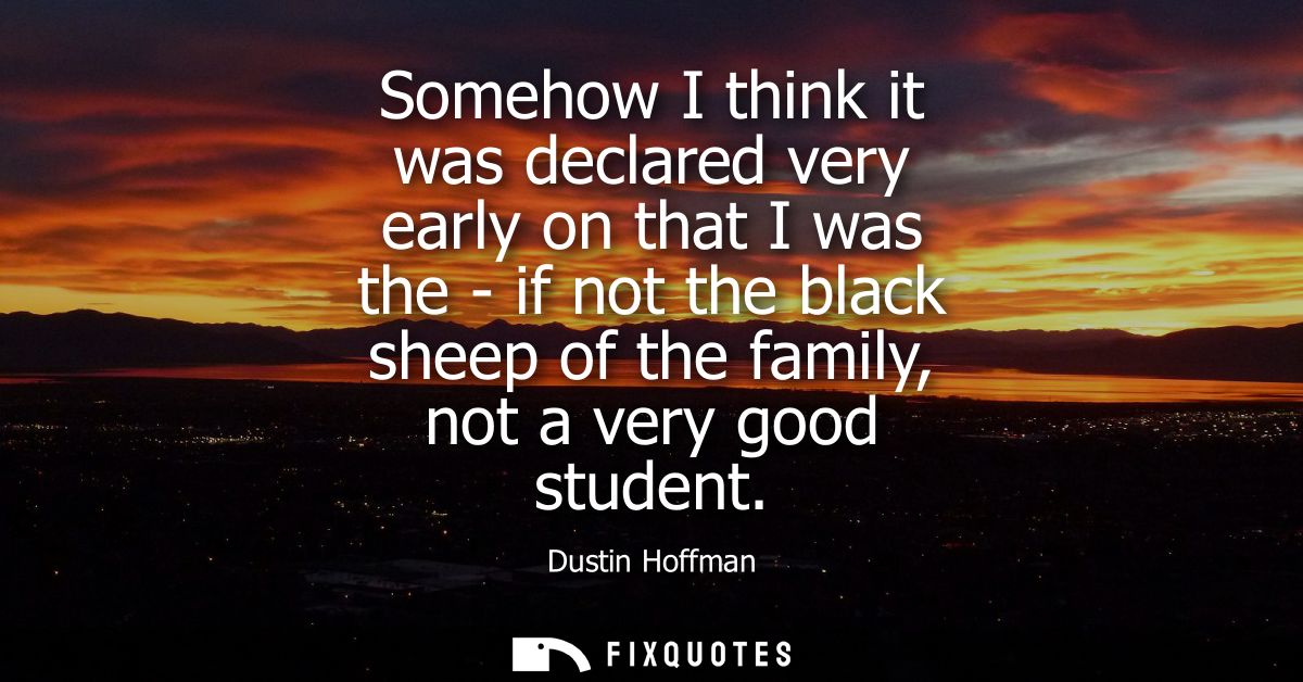 Somehow I think it was declared very early on that I was the - if not the black sheep of the family, not a very good stu