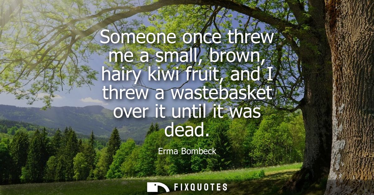 Someone once threw me a small, brown, hairy kiwi fruit, and I threw a wastebasket over it until it was dead