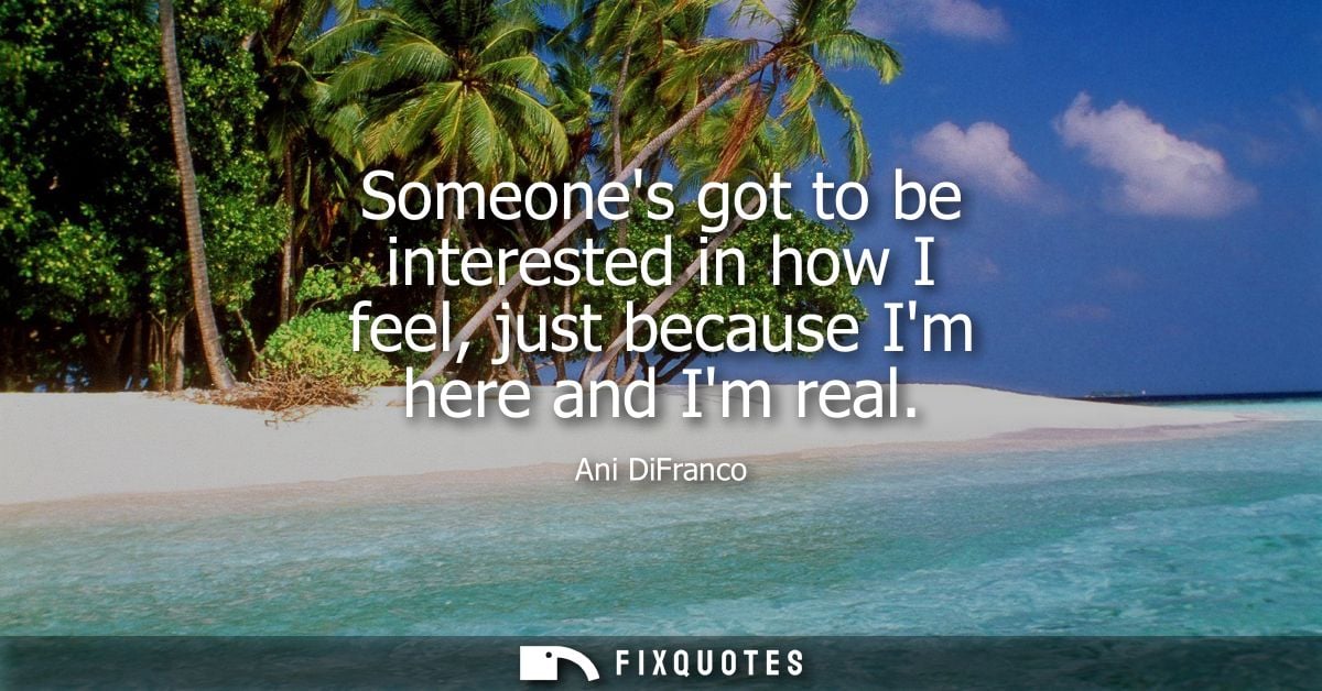 Someones got to be interested in how I feel, just because Im here and Im real