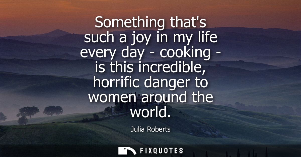 Something thats such a joy in my life every day - cooking - is this incredible, horrific danger to women around the worl