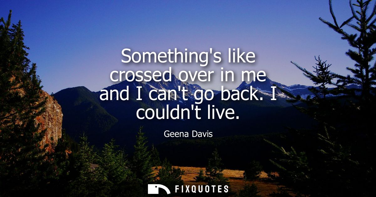Somethings like crossed over in me and I cant go back. I couldnt live