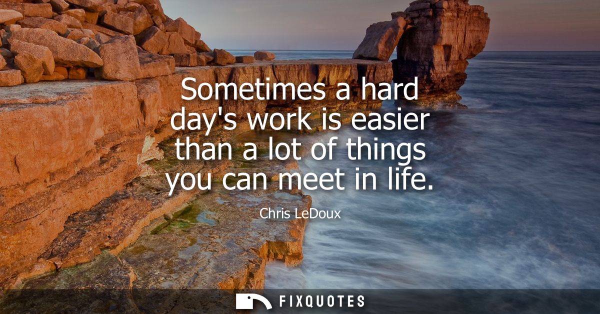 Sometimes a hard days work is easier than a lot of things you can meet in life