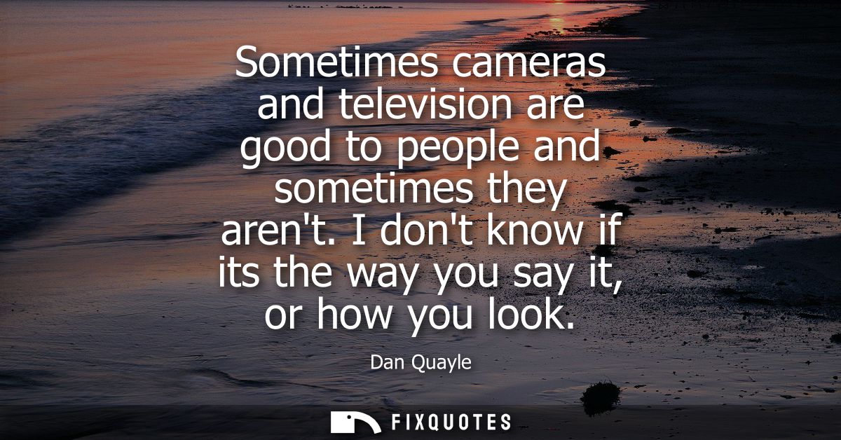 Sometimes cameras and television are good to people and sometimes they arent. I dont know if its the way you say it, or 