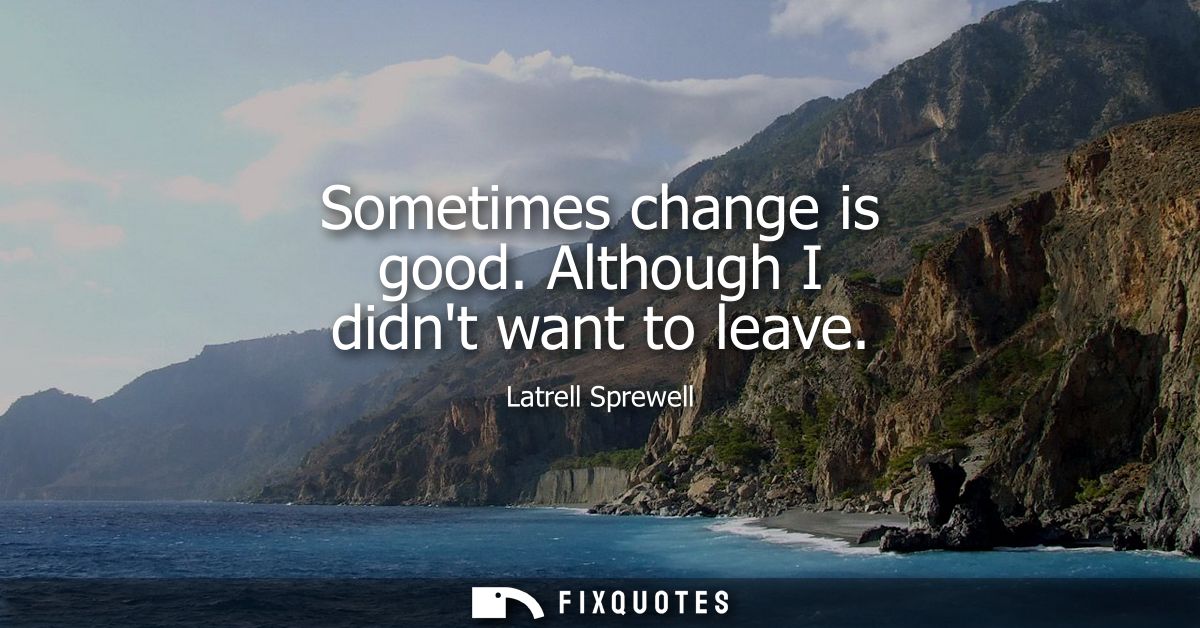 Sometimes change is good. Although I didnt want to leave