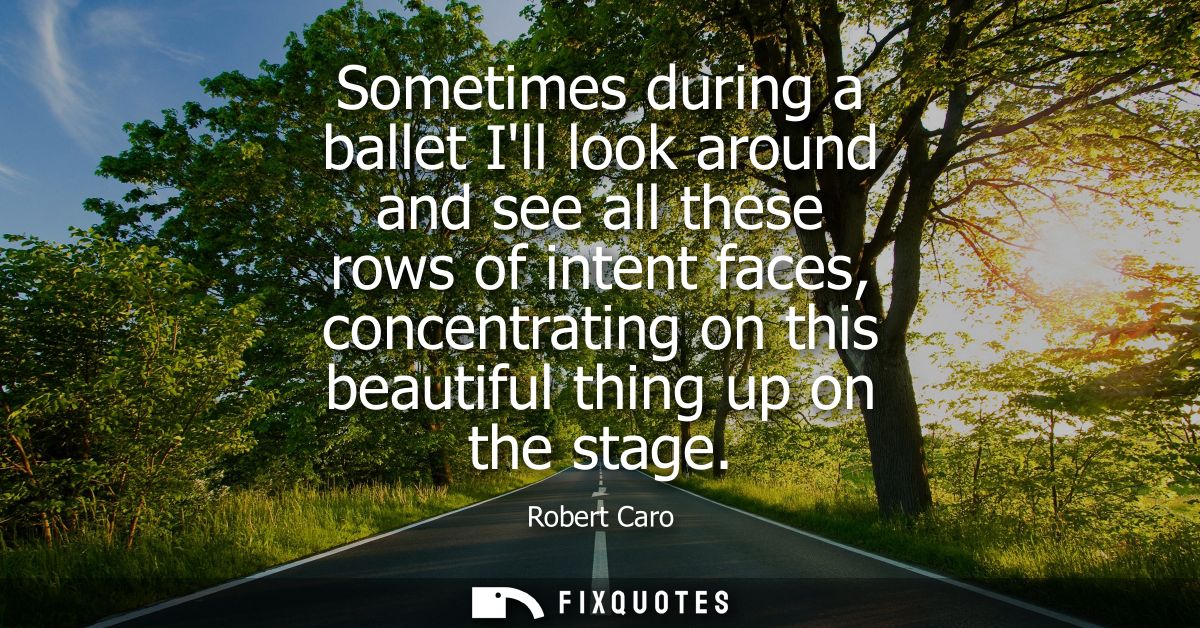 Sometimes during a ballet Ill look around and see all these rows of intent faces, concentrating on this beautiful thing 
