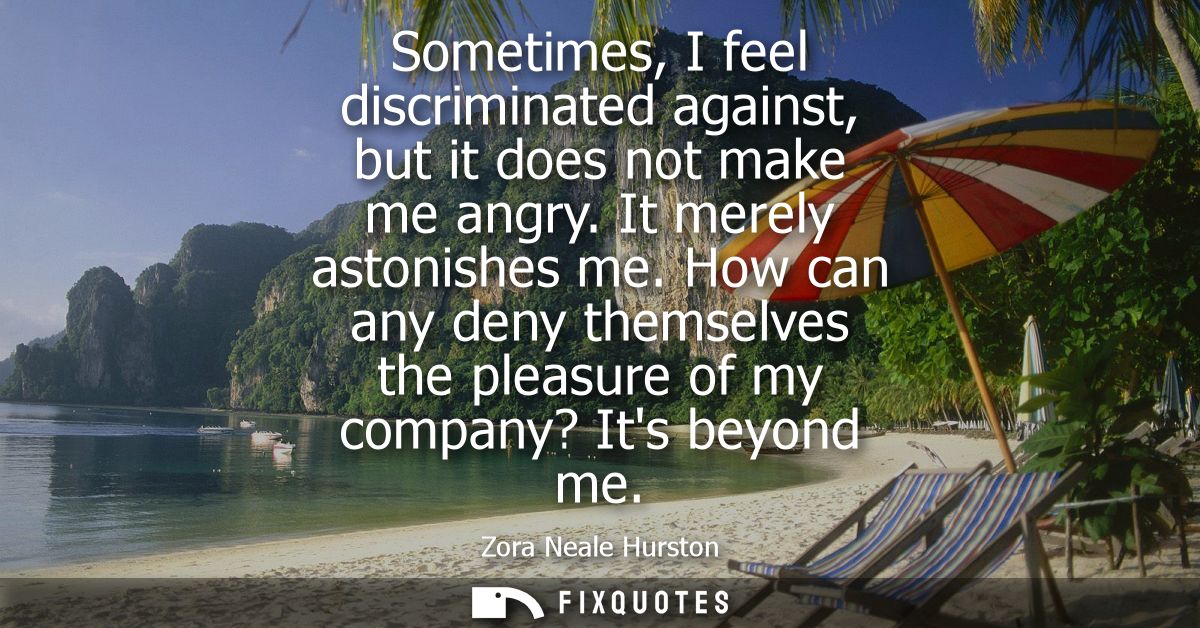 Sometimes, I feel discriminated against, but it does not make me angry. It merely astonishes me. How can any deny themse