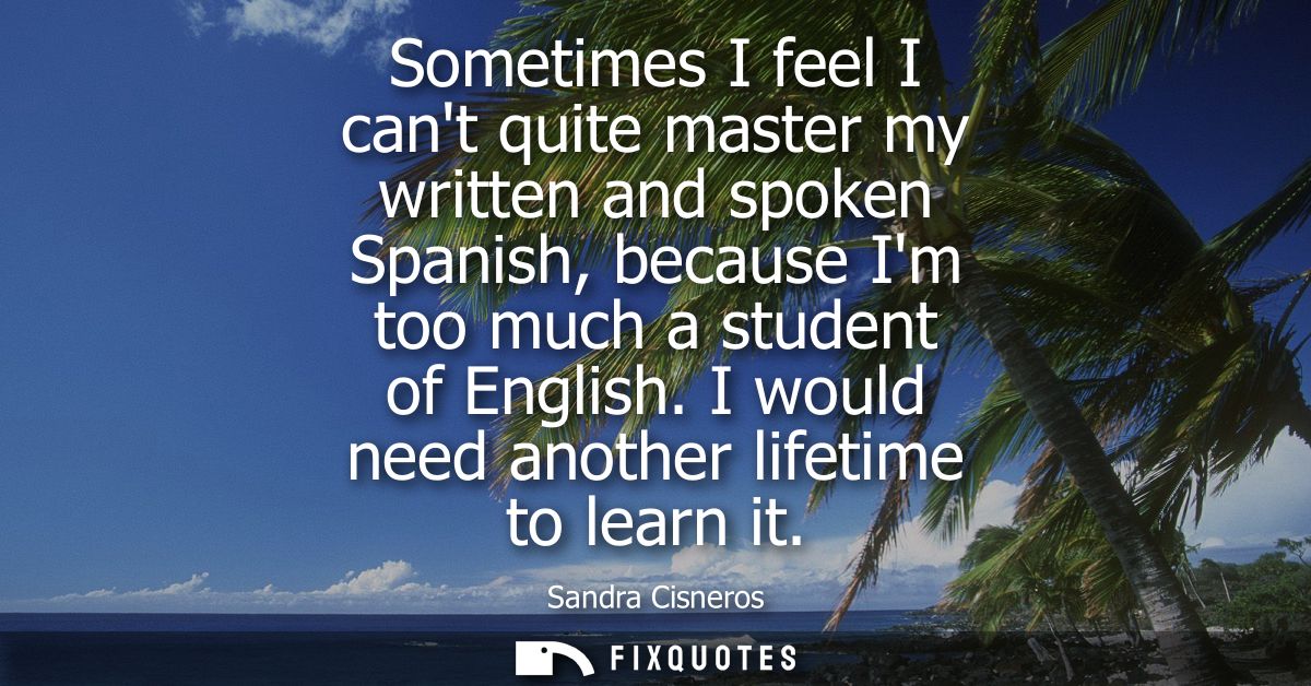Sometimes I feel I cant quite master my written and spoken Spanish, because Im too much a student of English. I would ne