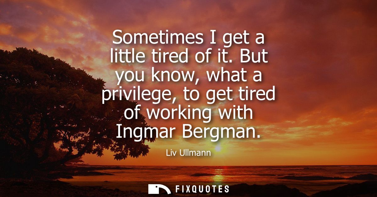 Sometimes I get a little tired of it. But you know, what a privilege, to get tired of working with Ingmar Bergman
