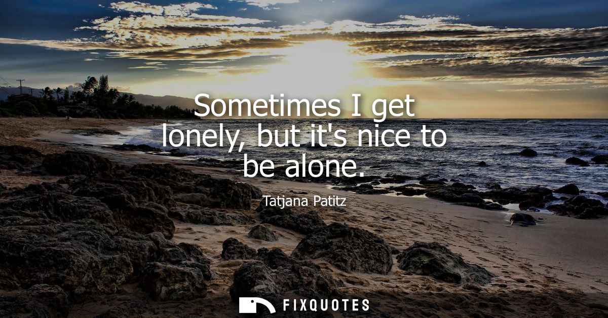 Sometimes I get lonely, but its nice to be alone