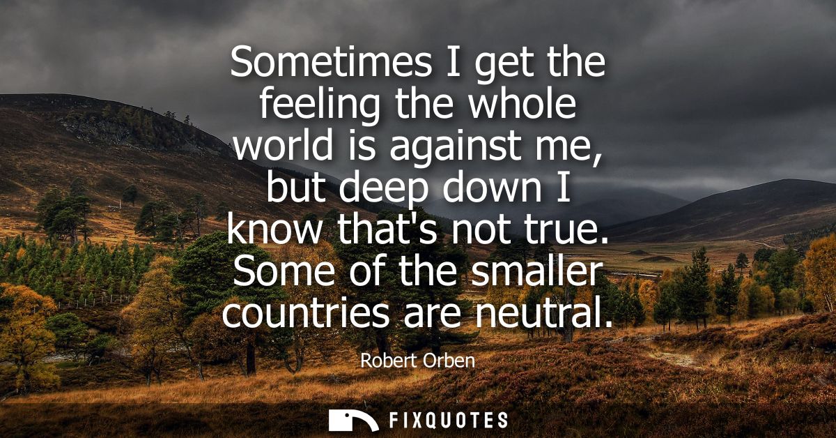 Sometimes I get the feeling the whole world is against me, but deep down I know thats not true. Some of the smaller coun