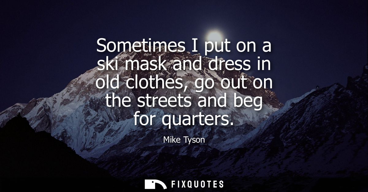 Sometimes I put on a ski mask and dress in old clothes, go out on the streets and beg for quarters