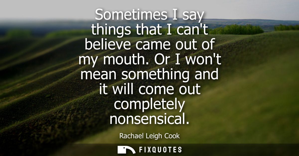 Sometimes I say things that I cant believe came out of my mouth. Or I wont mean something and it will come out completel