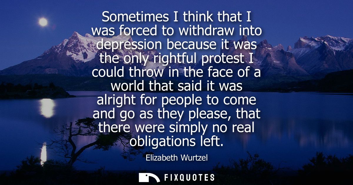 Sometimes I think that I was forced to withdraw into depression because it was the only rightful protest I could throw i