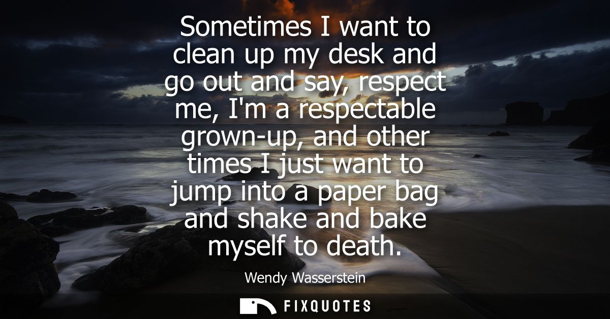 Sometimes I want to clean up my desk and go out and say, respect me, Im a respectable grown-up, and other times I just w
