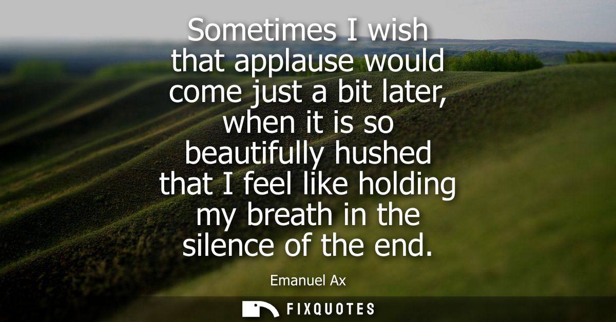 Sometimes I wish that applause would come just a bit later, when it is so beautifully hushed that I feel like holding my