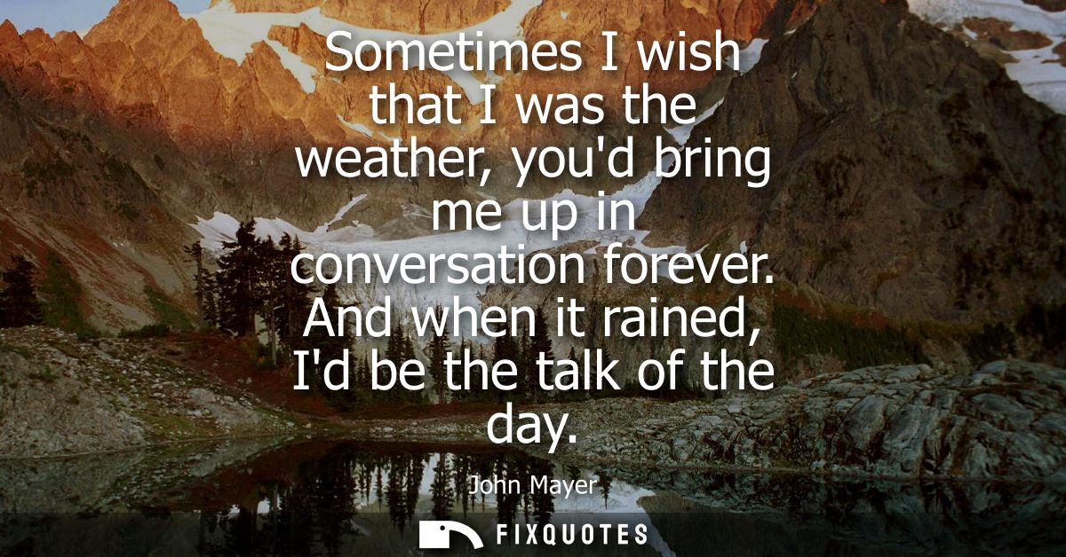 Sometimes I wish that I was the weather, youd bring me up in conversation forever. And when it rained, Id be the talk of