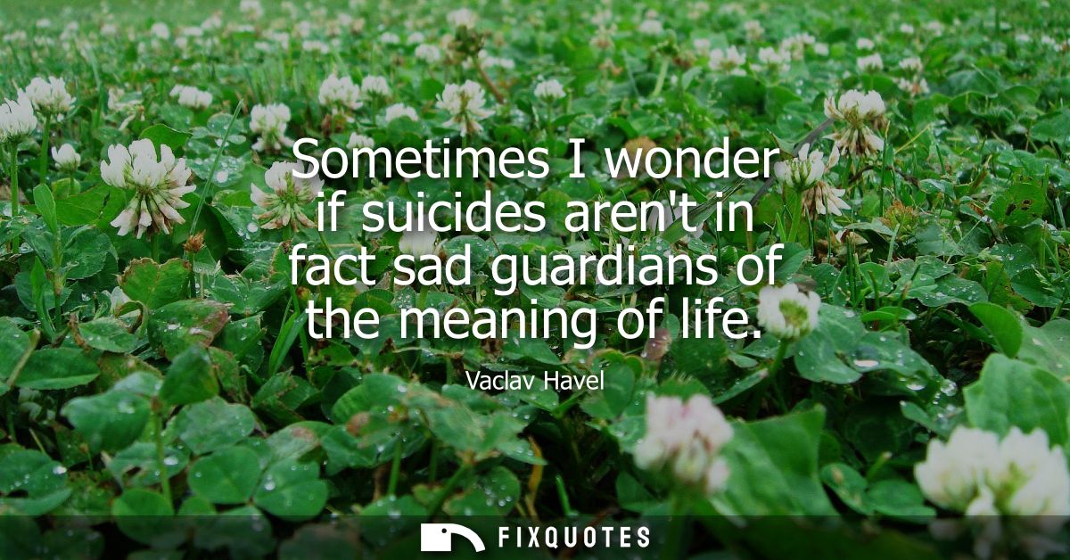 Sometimes I wonder if suicides arent in fact sad guardians of the meaning of life