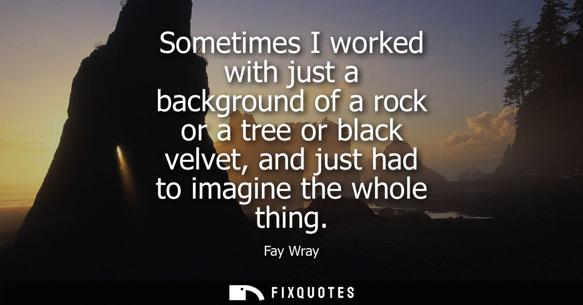 Sometimes I worked with just a background of a rock or a tree or black velvet, and just had to imagine the whole thing