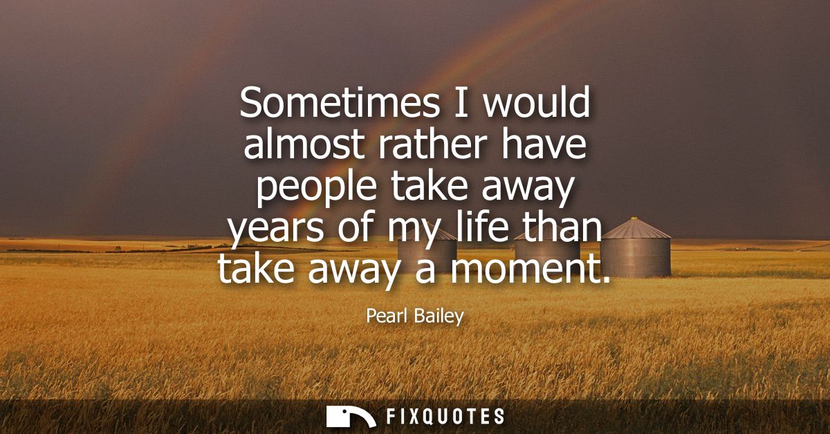 Sometimes I would almost rather have people take away years of my life than take away a moment