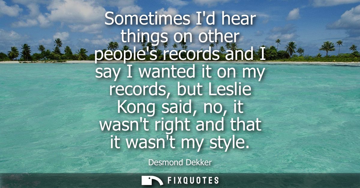 Sometimes Id hear things on other peoples records and I say I wanted it on my records, but Leslie Kong said, no, it wasn