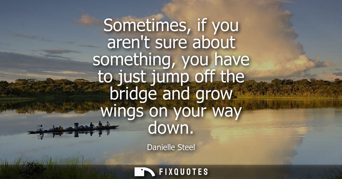 Sometimes, if you arent sure about something, you have to just jump off the bridge and grow wings on your way down