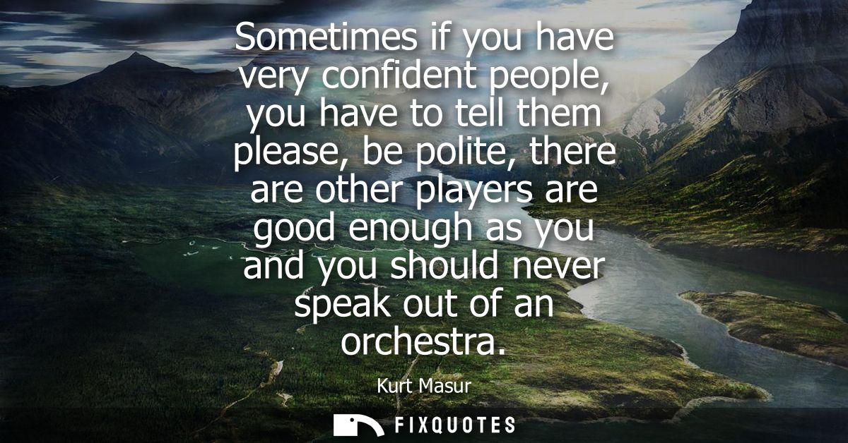 Sometimes if you have very confident people, you have to tell them please, be polite, there are other players are good e