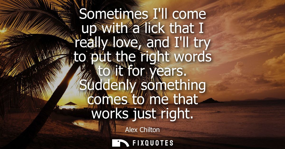 Sometimes Ill come up with a lick that I really love, and Ill try to put the right words to it for years. Suddenly somet