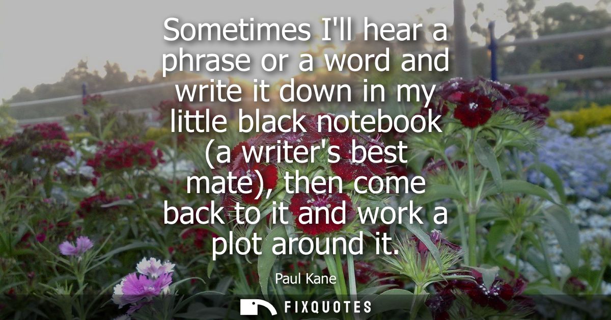 Sometimes Ill hear a phrase or a word and write it down in my little black notebook (a writers best mate), then come bac