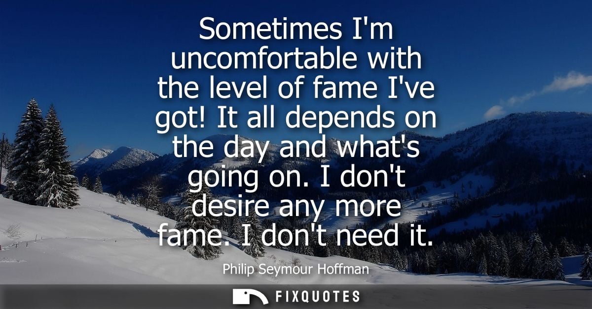 Sometimes Im uncomfortable with the level of fame Ive got! It all depends on the day and whats going on. I dont desire a