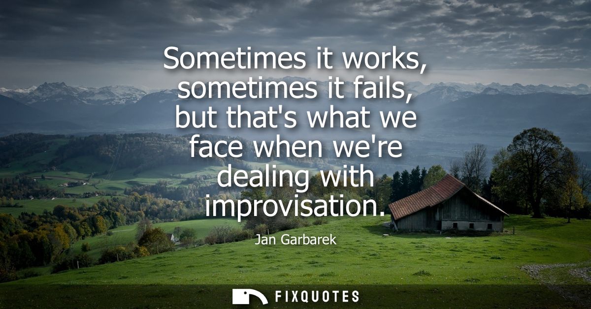 Sometimes it works, sometimes it fails, but thats what we face when were dealing with improvisation