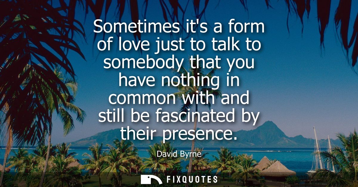 Sometimes its a form of love just to talk to somebody that you have nothing in common with and still be fascinated by th