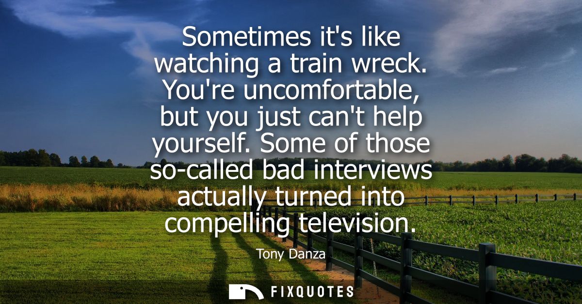 Sometimes its like watching a train wreck. Youre uncomfortable, but you just cant help yourself. Some of those so-called