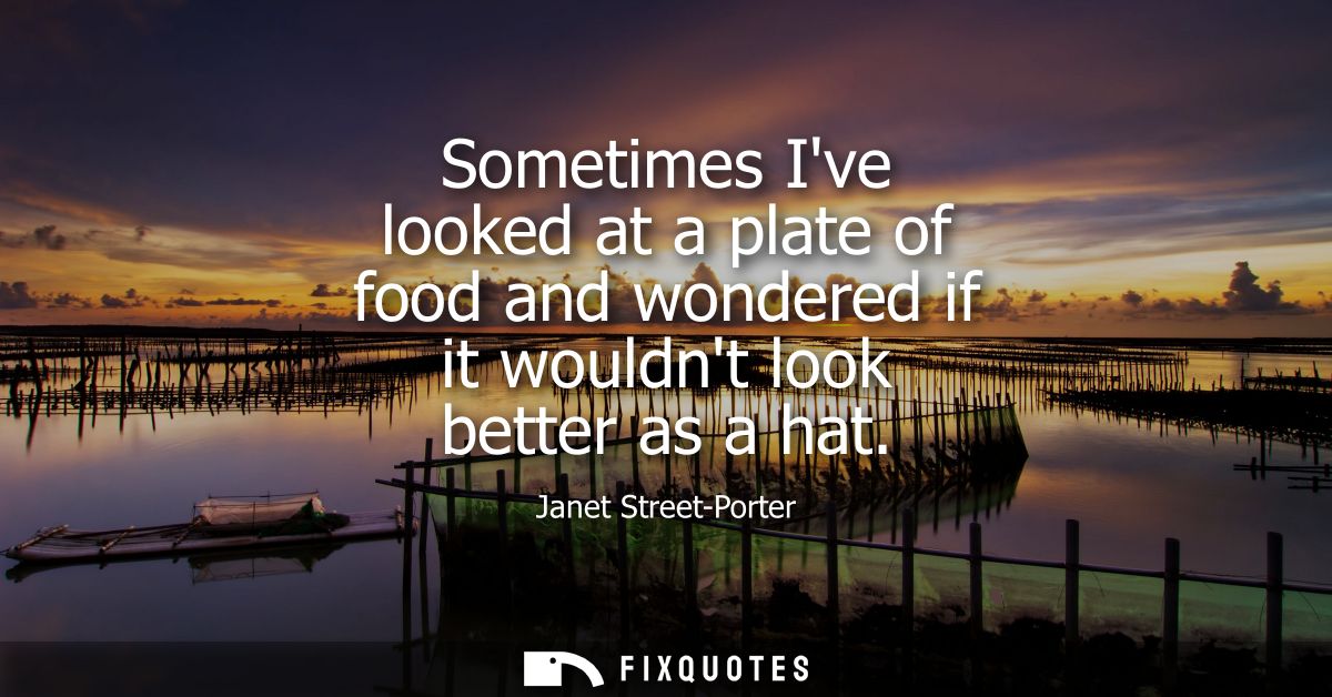 Sometimes Ive looked at a plate of food and wondered if it wouldnt look better as a hat