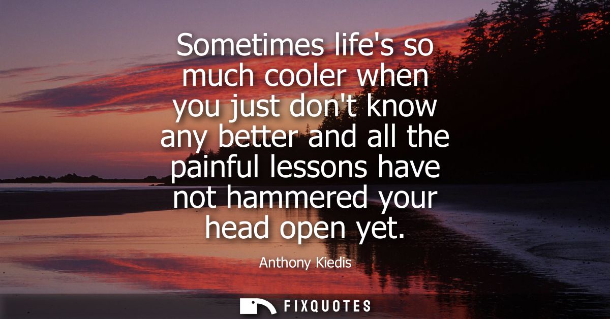 Sometimes lifes so much cooler when you just dont know any better and all the painful lessons have not hammered your hea