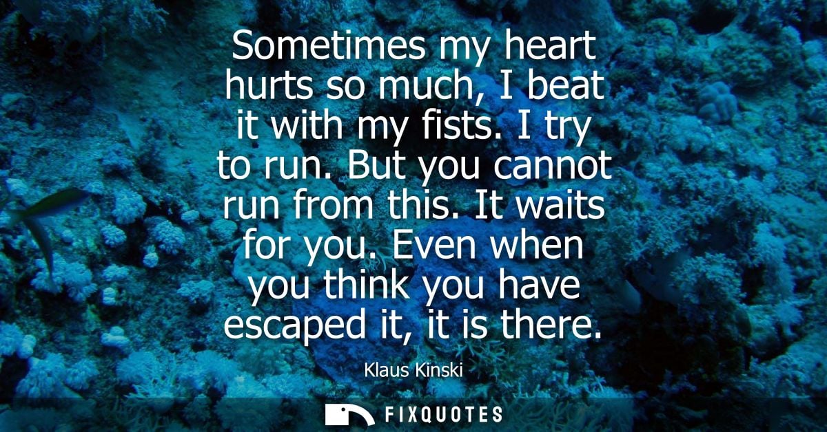 Sometimes my heart hurts so much, I beat it with my fists. I try to run. But you cannot run from this. It waits for you.