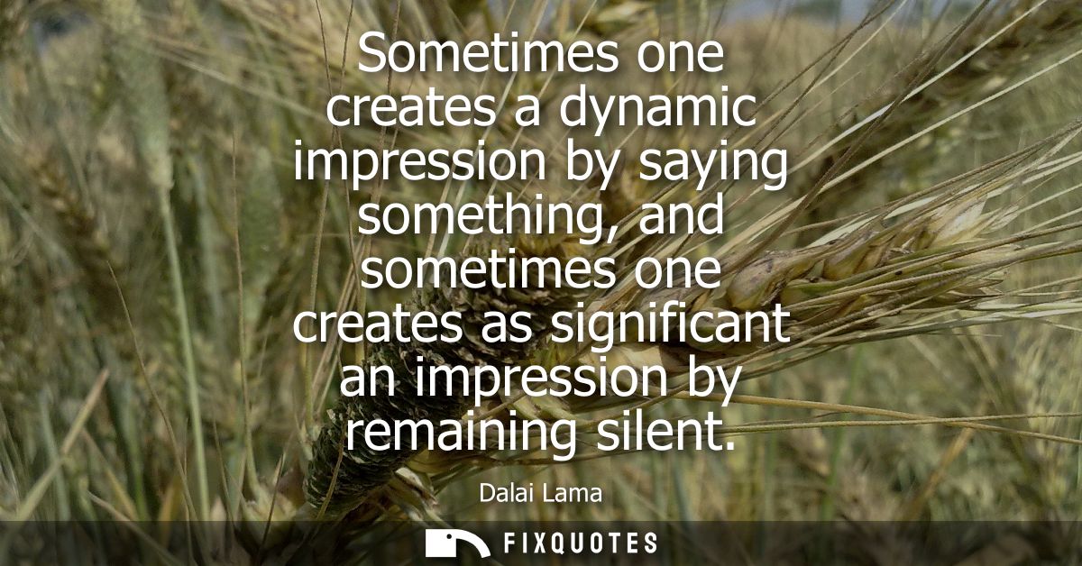 Sometimes one creates a dynamic impression by saying something, and sometimes one creates as significant an impression b