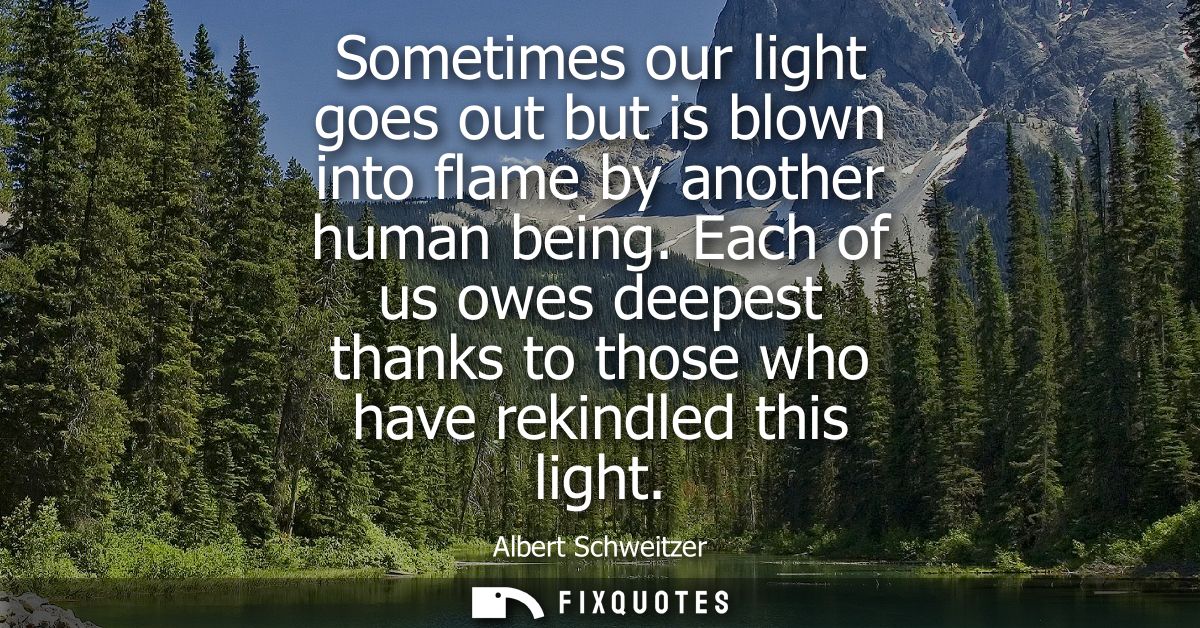 Sometimes our light goes out but is blown into flame by another human being. Each of us owes deepest thanks to those who
