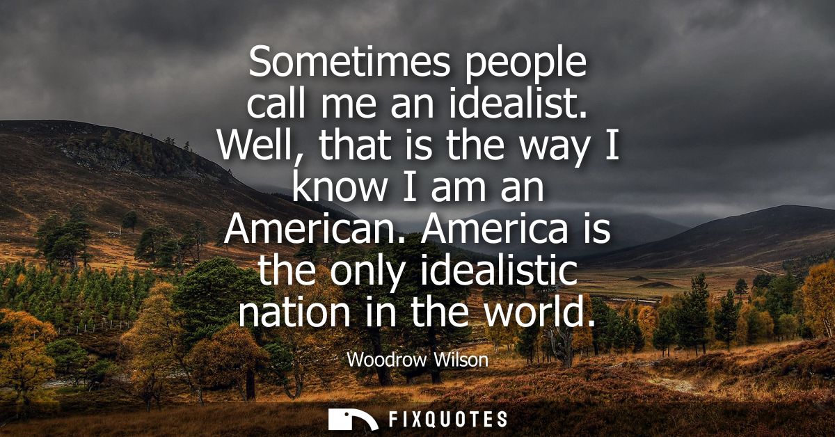 Sometimes people call me an idealist. Well, that is the way I know I am an American. America is the only idealistic nati